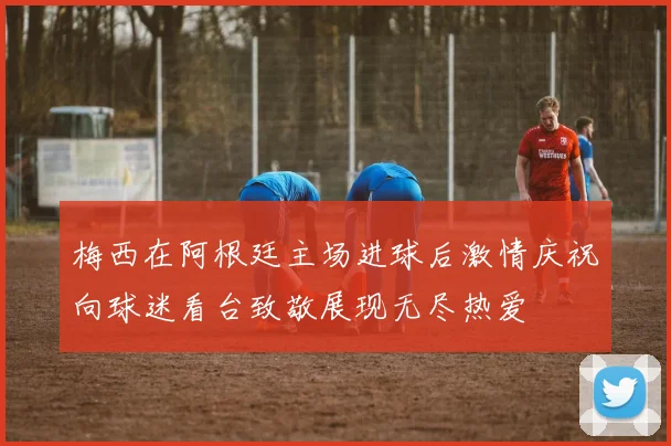 梅西在阿根廷主场进球后激情庆祝向球迷看台致敬展现无尽热爱