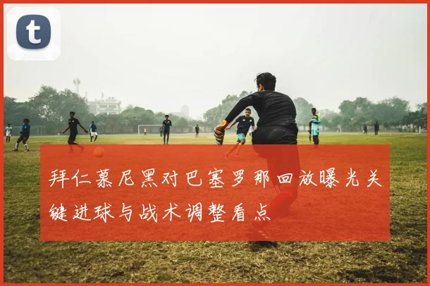 拜仁慕尼黑对巴塞罗那回放曝光关键进球与战术调整看点