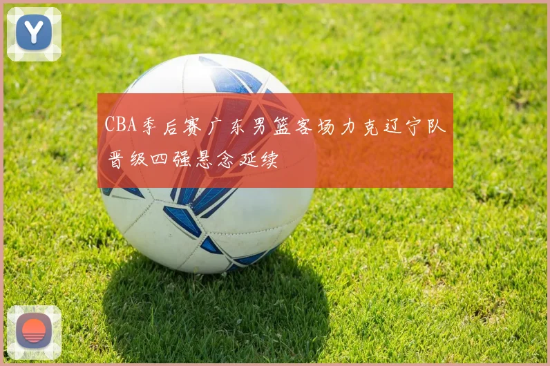 CBA季后赛广东男篮客场力克辽宁队晋级四强悬念延续