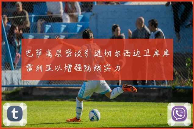 巴萨高层密谈引进切尔西边卫库库雷利亚以增强防线实力