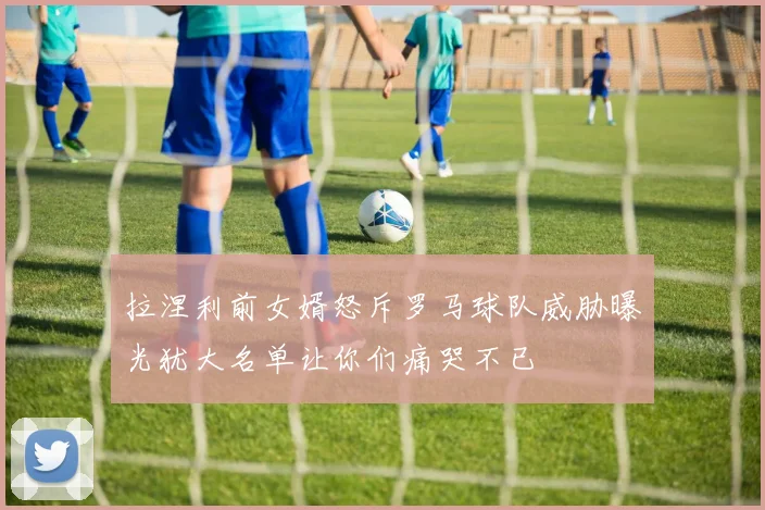 拉涅利前女婿怒斥罗马球队威胁曝光犹大名单让你们痛哭不已