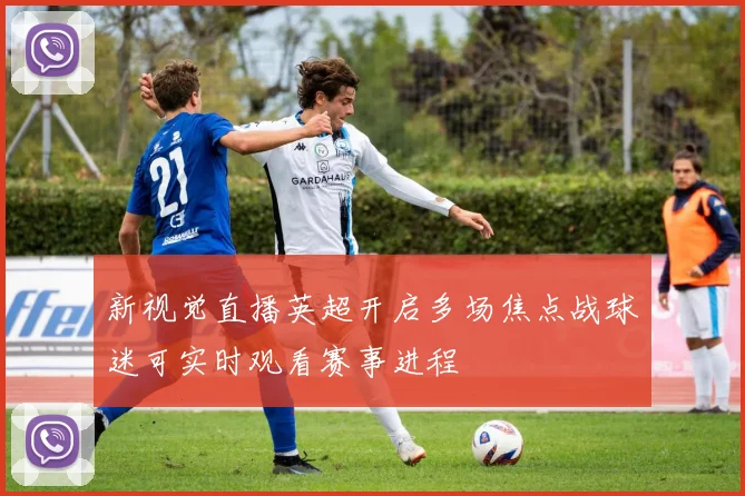 新视觉直播英超开启多场焦点战球迷可实时观看赛事进程