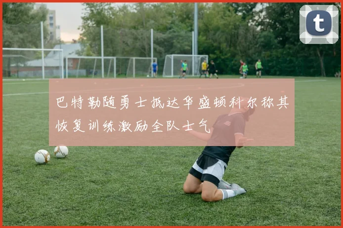 巴特勒随勇士抵达华盛顿科尔称其恢复训练激励全队士气
