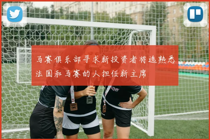 马赛俱乐部寻求新投资者将选熟悉法国和马赛的人担任新主席