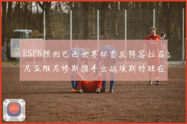 ESPN预测巴西世界杯首发阵容拉菲尼亚维尼修斯携手出战埃斯特旺在列