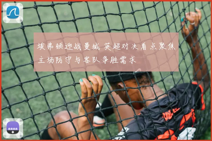 埃弗顿迎战曼城 英超对决看点聚焦主场防守与客队争胜需求
