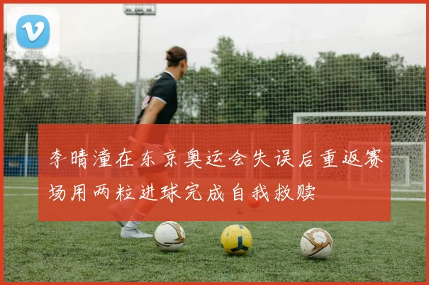李晴潼在东京奥运会失误后重返赛场用两粒进球完成自我救赎