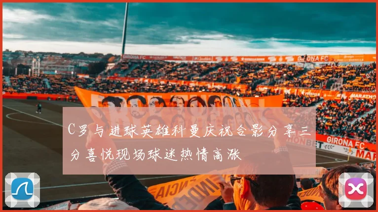 C罗与进球英雄科曼庆祝合影分享三分喜悦现场球迷热情高涨