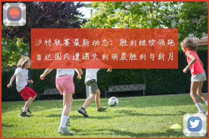 沙特联赛最新动态：胜利继续领跑吉达国民遭遇失利明晨胜利与新月激战