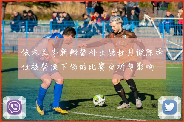 依木兰李新翔替补出场杜月徵陈泽仕被替换下场的比赛分析与影响