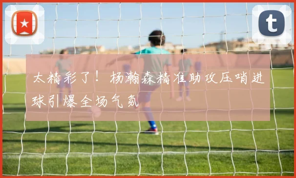 太精彩了！杨瀚森精准助攻压哨进球引爆全场气氛
