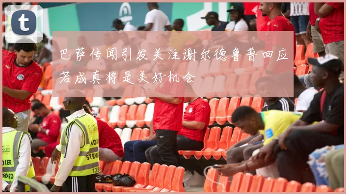 巴萨传闻引发关注谢尔德鲁普回应若成真将是美好机会