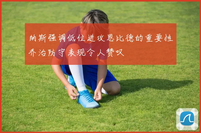 纳斯强调低位进攻恩比德的重要性乔治防守表现令人赞叹