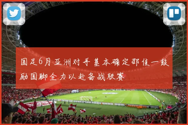 国足6月亚洲对手基本确定邵佳一鼓励国脚全力以赴备战联赛