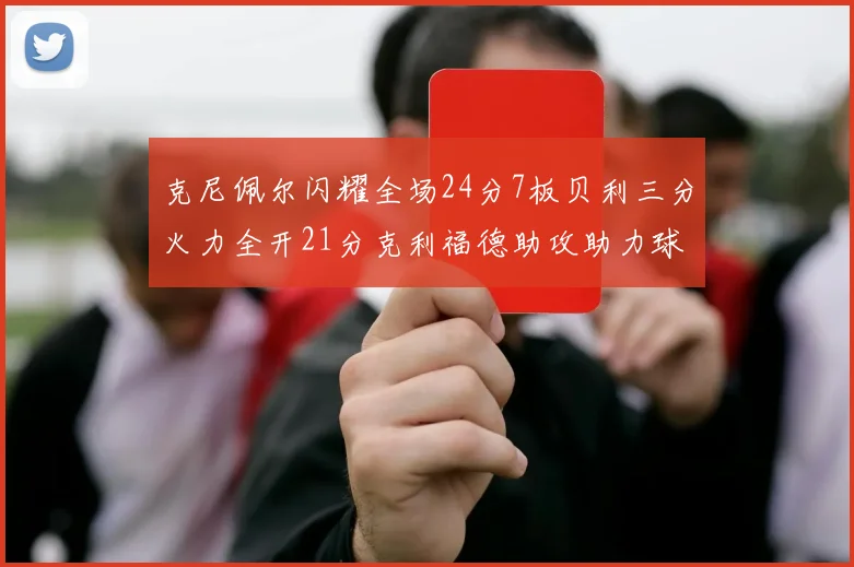 克尼佩尔闪耀全场24分7板贝利三分火力全开21分克利福德助攻助力球队胜利