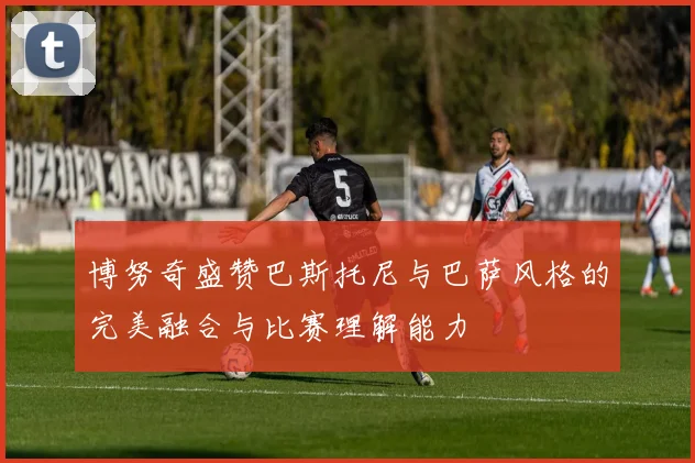 博努奇盛赞巴斯托尼与巴萨风格的完美融合与比赛理解能力