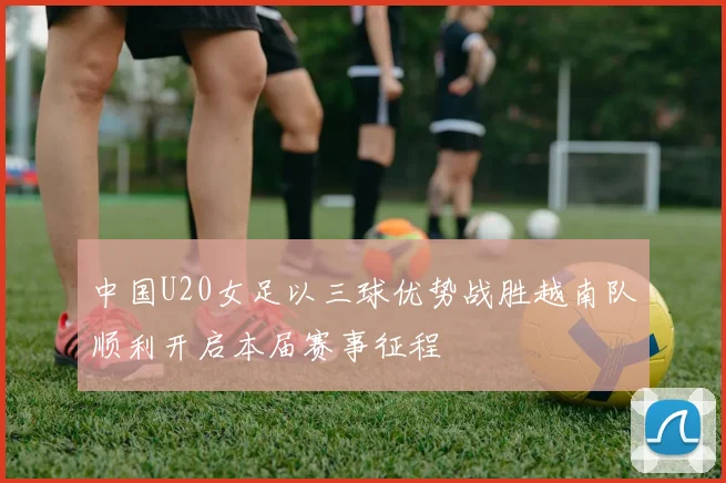 中国U20女足以三球优势战胜越南队顺利开启本届赛事征程