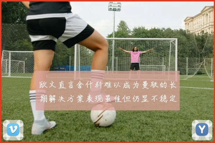 欧文直言舍什科难以成为曼联的长期解决方案表现虽佳但仍显不稳定