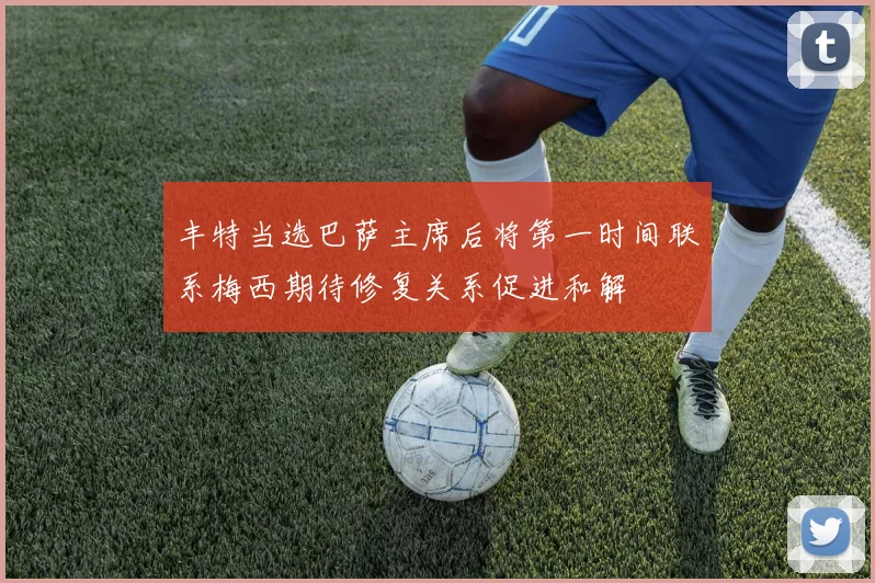 丰特当选巴萨主席后将第一时间联系梅西期待修复关系促进和解