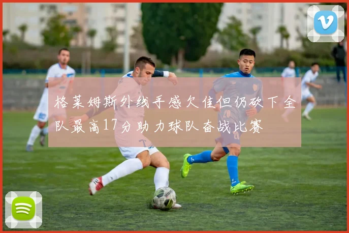 格莱姆斯外线手感欠佳但仍砍下全队最高17分助力球队奋战比赛