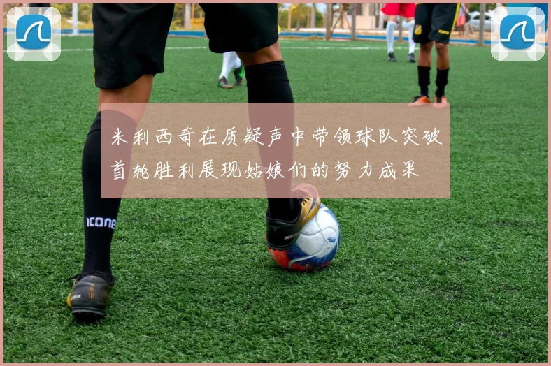 米利西奇在质疑声中带领球队突破首轮胜利展现姑娘们的努力成果