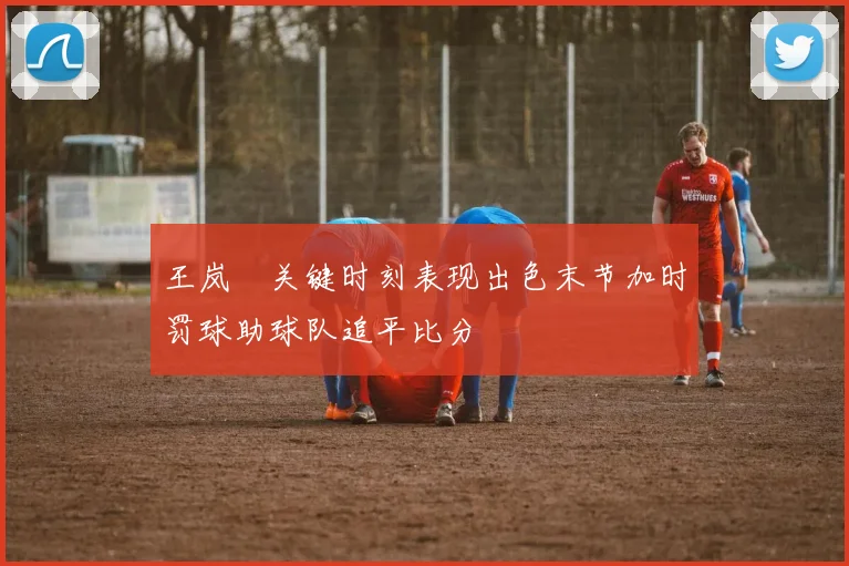 王岚嵚关键时刻表现出色末节加时罚球助球队追平比分