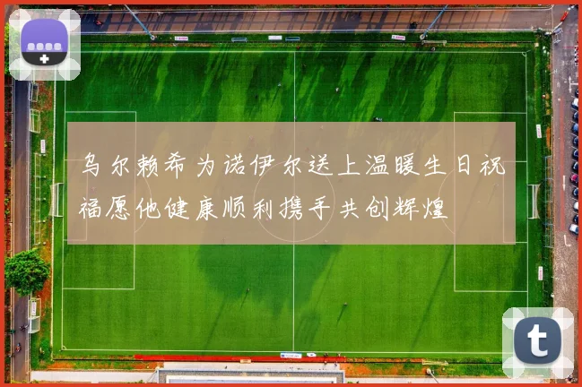 乌尔赖希为诺伊尔送上温暖生日祝福愿他健康顺利携手共创辉煌