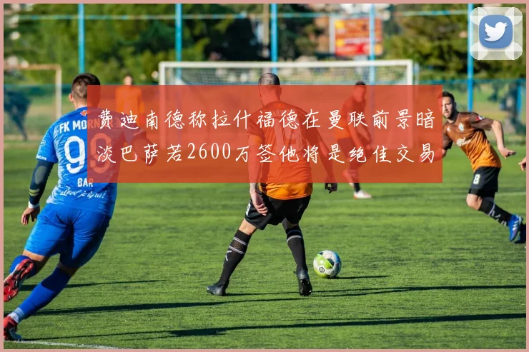 费迪南德称拉什福德在曼联前景暗淡巴萨若2600万签他将是绝佳交易