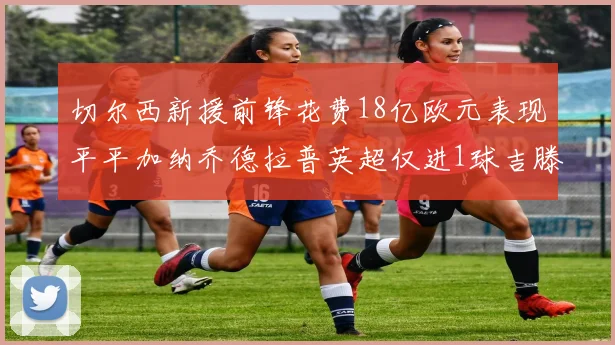切尔西新援前锋花费18亿欧元表现平平加纳乔德拉普英超仅进1球吉滕斯无进球
