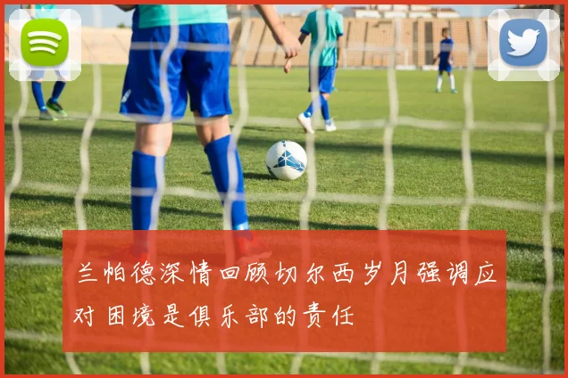 兰帕德深情回顾切尔西岁月强调应对困境是俱乐部的责任