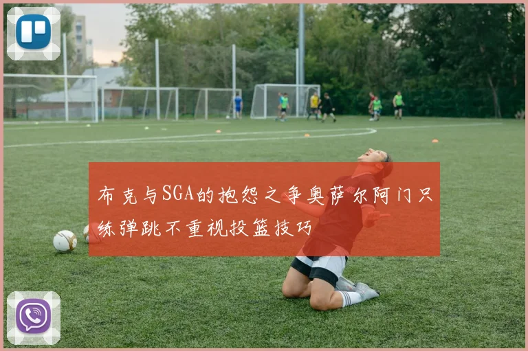 布克与SGA的抱怨之争奥萨尔阿门只练弹跳不重视投篮技巧