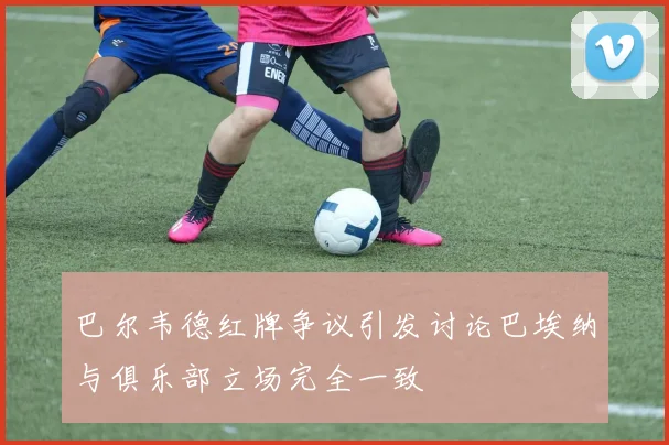 巴尔韦德红牌争议引发讨论巴埃纳与俱乐部立场完全一致