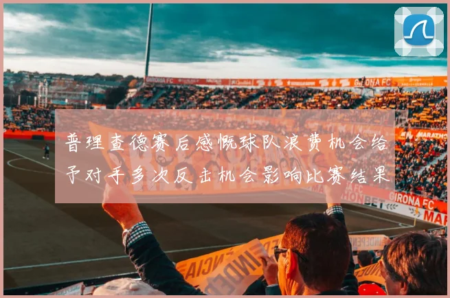 普理查德赛后感慨球队浪费机会给予对手多次反击机会影响比赛结果